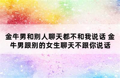 金牛男和别人聊天都不和我说话 金牛男跟别的女生聊天不跟你说话